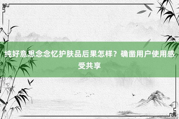 纯好意思念念忆护肤品后果怎样？确凿用户使用感受共享